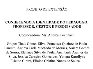 PROJETO DE EXTENSÃO
CONHECENDO A IDENTIDADE DO PEDAGOGO:
PROFESSOR, GESTOR E PESQUISADOR
Coordenadora: Ms. Andréa Kochhann
Grupo: Thais Gomes Silva, Francisca Queiroz de Paula
Landim, Ândrea Carla Machado de Moraes, Naiara Gomes
de Sousa, Elenaice Silva de Paula, Ana Paula Arantes da
Silva, Jéssica Carneiro Gonçalves, Yonara Karollyne
Plácido Cintra, Eliaine Cristina Nunes de Souza...
 