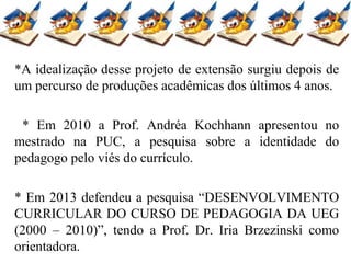 *A idealização desse projeto de extensão surgiu depois de
um percurso de produções acadêmicas dos últimos 4 anos.
* Em 2010 a Prof. Andréa Kochhann apresentou no
mestrado na PUC, a pesquisa sobre a identidade do
pedagogo pelo viés do currículo.
* Em 2013 defendeu a pesquisa “DESENVOLVIMENTO
CURRICULAR DO CURSO DE PEDAGOGIA DA UEG
(2000 – 2010)”, tendo a Prof. Dr. Iria Brzezinski como
orientadora.
 