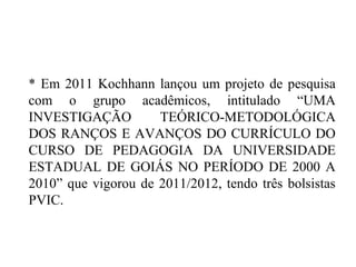 * Em 2011 Kochhann lançou um projeto de pesquisa
com o grupo acadêmicos, intitulado “UMA
INVESTIGAÇÃO TEÓRICO-METODOLÓGICA
DOS RANÇOS E AVANÇOS DO CURRÍCULO DO
CURSO DE PEDAGOGIA DA UNIVERSIDADE
ESTADUAL DE GOIÁS NO PERÍODO DE 2000 A
2010” que vigorou de 2011/2012, tendo três bolsistas
PVIC.
 