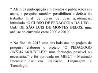 * Além da participação em eventos e publicações em
anais, a pesquisa também possibilitou a defesa do
trabalho final de curso de duas acadêmicas,
intitulado “O CURSO DE PEDAGOGIA DA UEG –
UnU DE SÃO LUIS DE MONTES BELOS: uma
análise do currículo entre 2000 e 2010”.
* No final de 2013 uma das bolsistas do projeto de
pesquisa elaborou o projeto “O PEDAGOGO
UNITAS MULTIPLEX: uma formação possível ou
necessária?” e foi aprovada no MIELT – Mestrado
Interdisciplinar em Educação, Linguagem e
Tecnologia.
 