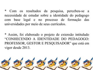 * Com os resultados da pesquisa, percebeu-se a
necessidade de estudar sobre a identidade do pedagogo
com base legal e no processo de formação das
universidades por meio de seus currículos.
* Assim, foi elaborado o projeto de extensão intitulado
“CONHECENDO A IDENTIDADE DO PEDAGOGO:
PROFESSOR, GESTOR E PESQUISADOR” que está em
vigor desde 2013.
 