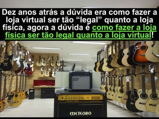 Dez anos atrás a dúvida era como fazer a
 loja virtual ser tão “legal” quanto a loja
física, agora a dúvida é como fazer a loja
 física ser tão legal quanto a loja virtual!
 