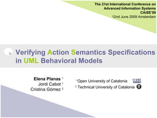 The 21st International Conference on Advanced Information Systems CAiSE’09 12nd June 2009 Amsterdam Verifying  A ction  S emantics Specifications  in  UML  Behavioral Models Elena Planas  1 Jordi Cabot  1 Cristina Gómez  2 1  Open University of Catalonia 2  Technical University of Catalonia 