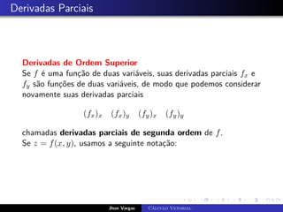 Derivadas Parciais
Derivadas de Ordem Superior
Se f é uma função de duas variáveis, suas derivadas parciais fx e
fy são funções de duas variáveis, de modo que podemos considerar
novamente suas derivadas parciais
(fx)x (fx)y (fy)x (fy)y
chamadas derivadas parciais de segunda ordem de f.
Se z = f(x, y), usamos a seguinte notação:
Jhon Vargas Cálculo Vetorial
 