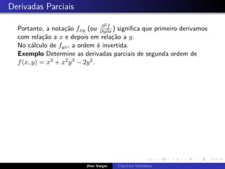 Derivadas Parciais
Portanto, a notação fxy (ou ∂2f
∂y∂x ) significa que primeiro derivamos
com relação a x e depois em relação a y.
No cálculo de fyx, a ordem é invertida.
Exemplo Determine as derivadas parciais de segunda ordem de
f(x, y) = x3 + x2y3 − 2y2.
Jhon Vargas Cálculo Vetorial
 