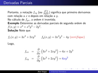 Derivadas Parciais
Portanto, a notação fxy (ou ∂2f
∂y∂x ) significa que primeiro derivamos
com relação a x e depois em relação a y.
No cálculo de fyx, a ordem é invertida.
Exemplo Determine as derivadas parciais de segunda ordem de
f(x, y) = x3 + x2y3 − 2y2.
Solução Note que
fx(x, y) = 3x2
+ 2xy3
fy(x, y) = 3x2
y2
− 4y (verifique)
Logo,
fxx =
∂
∂x

3x2
+ 2xy3

= 6x + 2y3
fxy =
∂
∂y

3x2
+ 2xy3

= 6xy2
Jhon Vargas Cálculo Vetorial
 