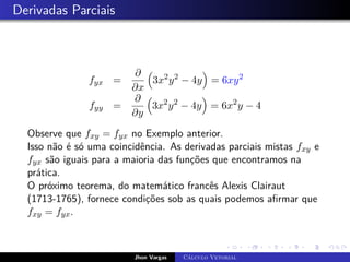 Derivadas Parciais
fyx =
∂
∂x

3x2
y2
− 4y

= 6xy2
fyy =
∂
∂y

3x2
y2
− 4y

= 6x2
y − 4
Observe que fxy = fyx no Exemplo anterior.
Isso não é só uma coincidência. As derivadas parciais mistas fxy e
fyx são iguais para a maioria das funções que encontramos na
prática.
O próximo teorema, do matemático francês Alexis Clairaut
(1713-1765), fornece condições sob as quais podemos afirmar que
fxy = fyx.
Jhon Vargas Cálculo Vetorial
 