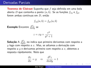 Derivadas Parciais
Teorema de Clairaut Suponha que f seja definida em uma bola
aberta D que contenha o ponto (a, b). Se as funções fxy e fyx
forem ambas contínuas em D, então
fxy(a, b) = fyx(a, b)
Exemplo Encontre ∂2z
∂x∂y se
z = xy +
ey
y2 + 1
Solução A ∂2z
∂y∂x no indica que primeiro derivemos com respeito a
y logo com respeito a x. Mas, se adiamos a derivação com
respeito a y e derivamos primeiro com respeito a x, obtemos a
resposta rápidamente. Note que
∂z
∂x
= y ⇒
∂2z
∂x∂y
= 1
Jhon Vargas Cálculo Vetorial
 