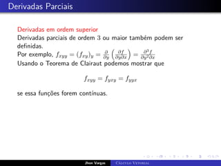 Derivadas Parciais
Derivadas em ordem superior
Derivadas parciais de ordem 3 ou maior também podem ser
definidas.
Por exemplo, fxyy = (fxy)y = ∂
∂y

∂f
∂y∂x

= ∂3f
∂y2∂x
Usando o Teorema de Clairaut podemos mostrar que
fxyy = fyxy = fyyx
se essa funções forem contínuas.
Jhon Vargas Cálculo Vetorial
 