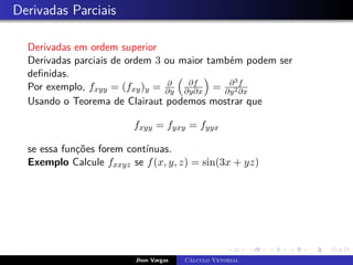 Derivadas Parciais
Derivadas em ordem superior
Derivadas parciais de ordem 3 ou maior também podem ser
definidas.
Por exemplo, fxyy = (fxy)y = ∂
∂y

∂f
∂y∂x

= ∂3f
∂y2∂x
Usando o Teorema de Clairaut podemos mostrar que
fxyy = fyxy = fyyx
se essa funções forem contínuas.
Exemplo Calcule fxxyz se f(x, y, z) = sin(3x + yz)
Jhon Vargas Cálculo Vetorial
 