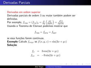 Derivadas Parciais
Derivadas em ordem superior
Derivadas parciais de ordem 3 ou maior também podem ser
definidas.
Por exemplo, fxyy = (fxy)y = ∂
∂y

∂f
∂y∂x

= ∂3f
∂y2∂x
Usando o Teorema de Clairaut podemos mostrar que
fxyy = fyxy = fyyx
se essa funções forem contínuas.
Exemplo Calcule fxxyz se f(x, y, z) = sin(3x + yz)
Solução
fx = 3 cos(3x + yz)
fxx = −9 sin(3x + yz)
Jhon Vargas Cálculo Vetorial
 