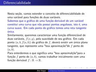 Diferenciabilidade
Nesta seção, vamos estender o conceito de diferenciabilidade de
uma variável para funções de duas variáveis.
Sabemos que o gráfico de uma função derivável de um variável
constitui uma curva que não possui pontos angulosos, isto é, uma
curva suave. Em cada ponto do gráfico temos uma reta tangente
única.
Similarmente, queremos caracterizar uma função diferenciável de
duas variáveis, f(x, y), pela suavidade de seu gráfico. Em cada
ponto (a, b, f(a, b)) do gráfico de f, deverá existir um único plano
tangente, que represente uma boa aproximaçãode f perto de
(a, b).
Para enterdermos o que significa uma boa aproximalçãopara a
função f perto de (a, b), vamos trabalhar inicialmente com uma
função derivável f : R → R.
Jhon Vargas Cálculo Vetorial
 
