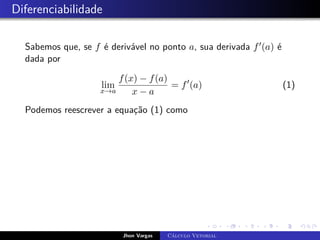 Diferenciabilidade
Sabemos que, se f é derivável no ponto a, sua derivada f0(a) é
dada por
lim
x→a
f(x) − f(a)
x − a
= f0
(a) (1)
Podemos reescrever a equação (1) como
Jhon Vargas Cálculo Vetorial
 