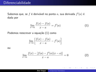Diferenciabilidade
Sabemos que, se f é derivável no ponto a, sua derivada f0(a) é
dada por
lim
x→a
f(x) − f(a)
x − a
= f0
(a) (1)
Podemos reescrever a equação (1) como
lim
x→a

f(x) − f(a)
x − a
− f0
(a)

ou
lim
x→a
f(x) − [f(a) − f0(a)(x − a)]
x − a
= 0 (2)
Jhon Vargas Cálculo Vetorial
 