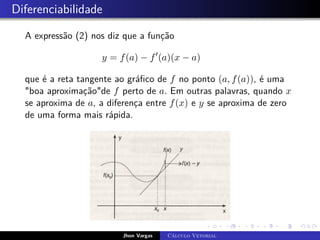 Diferenciabilidade
A expressão (2) nos diz que a função
y = f(a) − f0
(a)(x − a)
que é a reta tangente ao gráfico de f no ponto (a, f(a)), é uma
boa aproximaçãode f perto de a. Em outras palavras, quando x
se aproxima de a, a diferença entre f(x) e y se aproxima de zero
de uma forma mais rápida.
Jhon Vargas Cálculo Vetorial
 