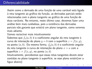 Diferenciabilidade
Assim como a derivada de uma função de uma variável está ligada
à reta tangente ao gráfico da função, as derivadas parciais estão
relacionadas com o plano tangente ao gráfico de uma função de
duas variáveis. No entanto, neste último caso, devemos fazer uma
análise bem mais cuidadosa, pois a existência das derivadas
parciais não garante que existirá um plano tangente, como veremos
mais adiante.
Vamos raciocinar mais intuitivamente
Sabemos que fx(a, b) é o coeficiente angular da reta tangente à
curva de interseção do plano y = b com a superfície z = f(x, y),
no ponto (a, b). Da mesma forma, fy(a, b) é o coeficiente angular
da reta tangente à curva de interseção do plano x = a com a
superfície z = f(x, y), no ponto (a, b)
Intuitvamente, percebemos que essas retas tangentes devem estar
contidas no plano tangente à superfície, se esse plano existir(ver a
figua abaixo)
Jhon Vargas Cálculo Vetorial
 