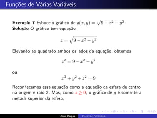 Funções de Várias Variáveis
Exemplo 7 Esboce o gráfico de g(x, y) =
p
9 − x2 − y2
Solução O gráfico tem equação
z =
q
9 − x2 − y2
Elevando ao quadrado ambos os lados da equação, obtemos
z2
= 9 − x2
− y2
ou
x2
+ y2
+ z2
= 9
Reconhecemos essa equação como a equação da esfera de centro
na origem e raio 3. Mas, como z ≥ 0, o gráfico de g é somente a
metade superior da esfera.
Jhon Vargas Cálculo Vetorial
 