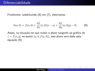 Diferenciabilidade
Finalmente, substituindo (8) em (7), obteríamos
h(a, b) = f(a, b) +
∂f
∂x
(a, b)[x − a] +
∂f
∂y
(a, b)[y − b] (9)
Assim, na situação em que existir o plano tangente ao gráfico de
z = f(x, y) no ponto (a, b, f(a, b)), esse plano será dado pela
equação (9).
Jhon Vargas Cálculo Vetorial
 