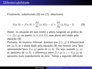 Diferenciabilidade
Finalmente, substituindo (8) em (7), obteríamos
h(a, b) = f(a, b) +
∂f
∂x
(a, b)[x − a] +
∂f
∂y
(a, b)[y − b] (9)
Assim, na situação em que existir o plano tangente ao gráfico de
z = f(x, y) no ponto (a, b, f(a, b)), esse plano será dado pela
equação (9).
Portanto, de maneira informal, dizemos que f(x, y) é diferenciável
em (a, b) se o plano dado pela equação (9) nos fornece uma boa
aproxiamçãopara f(x, y) perto de (a, b). Ou seja, quando (x, y)
se aproxima de (a, b), a diferencça entre f(x, y) e z = h(x, y) se
aproxima mais reapidamente de zero. Temos a seguinte definição:
Jhon Vargas Cálculo Vetorial
 