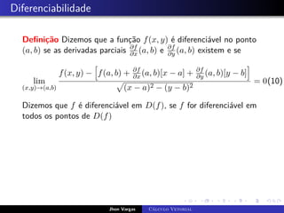 Diferenciabilidade
Definição Dizemos que a função f(x, y) é diferenciável no ponto
(a, b) se as derivadas parciais ∂f
∂x (a, b) e ∂f
∂y (a, b) existem e se
lim
(x,y)→(a,b)
f(x, y) −
h
f(a, b) + ∂f
∂x (a, b)[x − a] + ∂f
∂y (a, b)[y − b]
i
p
(x − a)2 − (y − b)2
= 0(10)
Dizemos que f é diferenciável em D(f), se f for diferenciável em
todos os pontos de D(f)
Jhon Vargas Cálculo Vetorial
 