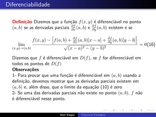 Diferenciabilidade
Definição Dizemos que a função f(x, y) é diferenciável no ponto
(a, b) se as derivadas parciais ∂f
∂x (a, b) e ∂f
∂y (a, b) existem e se
lim
(x,y)→(a,b)
f(x, y) −
h
f(a, b) + ∂f
∂x (a, b)[x − a] + ∂f
∂y (a, b)[y − b]
i
p
(x − a)2 − (y − b)2
= 0(10)
Dizemos que f é diferenciável em D(f), se f for diferenciável em
todos os pontos de D(f)
Observações
1- Para provar que uma função é diferenciável em (a, b) usando a
definição, devemos mostrar que as derivadas parciais existem em
(a, b) e, além disso, que o limite da equação (10) é zero
2- Se uma das derivadas parciais não existe no ponto (a, b), f não
é diferenciável nesse ponto.
Jhon Vargas Cálculo Vetorial
 