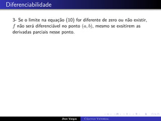 Diferenciabilidade
3- Se o limite na equação (10) for diferente de zero ou não existir,
f não será diferenciável no ponto (a, b), mesmo se exsitirem as
derivadas parciais nesse ponto.
Jhon Vargas Cálculo Vetorial
 