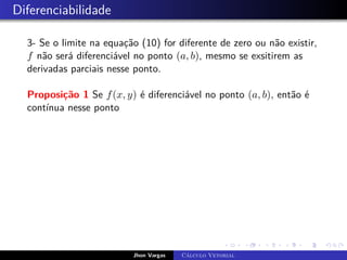 Diferenciabilidade
3- Se o limite na equação (10) for diferente de zero ou não existir,
f não será diferenciável no ponto (a, b), mesmo se exsitirem as
derivadas parciais nesse ponto.
Proposição 1 Se f(x, y) é diferenciável no ponto (a, b), então é
contínua nesse ponto
Jhon Vargas Cálculo Vetorial
 