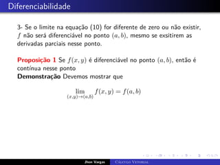 Diferenciabilidade
3- Se o limite na equação (10) for diferente de zero ou não existir,
f não será diferenciável no ponto (a, b), mesmo se exsitirem as
derivadas parciais nesse ponto.
Proposição 1 Se f(x, y) é diferenciável no ponto (a, b), então é
contínua nesse ponto
Demonstração Devemos mostrar que
lim
(x,y)→(a,b)
f(x, y) = f(a, b)
Jhon Vargas Cálculo Vetorial
 