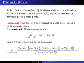 Diferenciabilidade
3- Se o limite na equação (10) for diferente de zero ou não existir,
f não será diferenciável no ponto (a, b), mesmo se exsitirem as
derivadas parciais nesse ponto.
Proposição 1 Se f(x, y) é diferenciável no ponto (a, b), então é
contínua nesse ponto
Demonstração Devemos mostrar que
lim
(x,y)→(a,b)
f(x, y) = f(a, b)
Como f é difereciável em (a, b), temos que
lim
(x,y)→(a,b)
f(x, y) −
h
f(a, b) + ∂f
∂x (a, b)[x − a] + ∂f
∂y (a, b)[y − b]
i
p
(x − a)2 − (y − b)2
= 0
Jhon Vargas Cálculo Vetorial
 