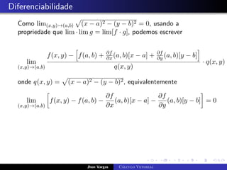 Diferenciabilidade
Como lim(x,y)→(a,b)
p
(x − a)2 − (y − b)2 = 0, usando a
propriedade que lim · lim g = lim[f · g], podemos escrever
lim
(x,y)→(a,b)
f(x, y) −
h
f(a, b) + ∂f
∂x (a, b)[x − a] + ∂f
∂y (a, b)[y − b]
i
q(x, y)
· q(x, y) =
onde q(x, y) =
p
(x − a)2 − (y − b)2, equivalentemente
lim
(x,y)→(a,b)

f(x, y) − f(a, b) −
∂f
∂x
(a, b)[x − a] −
∂f
∂y
(a, b)[y − b]

= 0
Jhon Vargas Cálculo Vetorial
 
