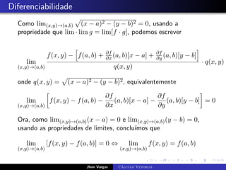 Diferenciabilidade
Como lim(x,y)→(a,b)
p
(x − a)2 − (y − b)2 = 0, usando a
propriedade que lim · lim g = lim[f · g], podemos escrever
lim
(x,y)→(a,b)
f(x, y) −
h
f(a, b) + ∂f
∂x (a, b)[x − a] + ∂f
∂y (a, b)[y − b]
i
q(x, y)
· q(x, y) =
onde q(x, y) =
p
(x − a)2 − (y − b)2, equivalentemente
lim
(x,y)→(a,b)

f(x, y) − f(a, b) −
∂f
∂x
(a, b)[x − a] −
∂f
∂y
(a, b)[y − b]

= 0
Ora, como lim(x,y)→(a,b)(x − a) = 0 e lim(x,y)→(a,b)(y − b) = 0,
usando as propriedades de limites, concluímos que
lim
(x,y)→(a,b)
[f(x, y) − f(a, b)] = 0 ⇔ lim
(x,y)→(a,b)
f(x, y) = f(a, b)
Jhon Vargas Cálculo Vetorial
 