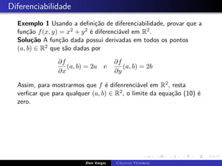 Diferenciabilidade
Exemplo 1 Usando a definição de diferenciabilidade, provar que a
função f(x, y) = x2 + y2 é diferenciável em R2.
Solução A função dada possui derivadas em todos os pontos
(a, b) ∈ R2 que são dadas por
∂f
∂x
(a, b) = 2a e
∂f
∂y
(a, b) = 2b
Assim, para mostrarmos que f é difenrenciável em R2, resta
verficar que para qualquer (a, b) ∈ R2, o limite da equação (10) é
zero.
Jhon Vargas Cálculo Vetorial
 