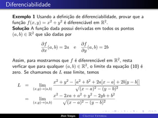 Diferenciabilidade
Exemplo 1 Usando a definição de diferenciabilidade, provar que a
função f(x, y) = x2 + y2 é diferenciável em R2.
Solução A função dada possui derivadas em todos os pontos
(a, b) ∈ R2 que são dadas por
∂f
∂x
(a, b) = 2a e
∂f
∂y
(a, b) = 2b
Assim, para mostrarmos que f é difenrenciável em R2, resta
verficar que para qualquer (a, b) ∈ R2, o limite da equação (10) é
zero. Se chamamos de L esse limite, temos
L = lim
(x,y)→(a,b)
x2 + y2 −

a2 + b2 + 2a[x − a] + 2b[y − b]

p
(x − a)2 − (y − b)2
= lim
(x,y)→(a,b)
x2 − 2xa + a2 + y2 − 2yb + b2
p
(x − a)2 − (y − b)2
Jhon Vargas Cálculo Vetorial
 