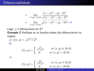 Diferenciabilidade
= lim
(x,y)→(a,b)
(x − a)2 − (y − b)2
p
(x − a)2 − (y − b)2
= lim
(x,y)→(a,b)
q
(x − a)2 − (y − b)2= 0
Logo, f é diferenciável em R2.
Exemplo 2 Verifique se as funções dadas são diferenciáveis na
origem.
a) f(x, y) =
p
x2 + y2
b)
f(x, y) =
(
x2
x2+y2 se (x, y) 6= (0, 0)
0 se (x, y) = (0, 0)
c)
f(x, y) =
(
2y3
x2+y2 se (x, y) 6= (0, 0)
0 se (x, y) = (0, 0)
Jhon Vargas Cálculo Vetorial
 