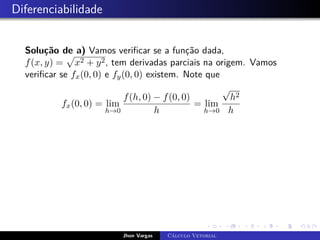 Diferenciabilidade
Solução de a) Vamos verificar se a função dada,
f(x, y) =
p
x2 + y2, tem derivadas parciais na origem. Vamos
verificar se fx(0, 0) e fy(0, 0) existem. Note que
fx(0, 0) = lim
h→0
f(h, 0) − f(0, 0)
h
= lim
h→0
√
h2
h
Jhon Vargas Cálculo Vetorial
 
