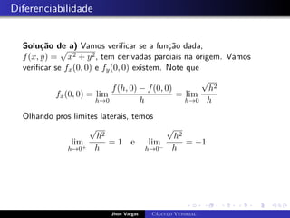 Diferenciabilidade
Solução de a) Vamos verificar se a função dada,
f(x, y) =
p
x2 + y2, tem derivadas parciais na origem. Vamos
verificar se fx(0, 0) e fy(0, 0) existem. Note que
fx(0, 0) = lim
h→0
f(h, 0) − f(0, 0)
h
= lim
h→0
√
h2
h
Olhando pros limites laterais, temos
lim
h→0+
√
h2
h
= 1 e lim
h→0−
√
h2
h
= −1
Jhon Vargas Cálculo Vetorial
 
