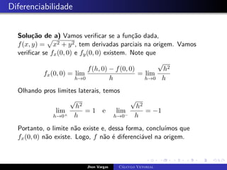 Diferenciabilidade
Solução de a) Vamos verificar se a função dada,
f(x, y) =
p
x2 + y2, tem derivadas parciais na origem. Vamos
verificar se fx(0, 0) e fy(0, 0) existem. Note que
fx(0, 0) = lim
h→0
f(h, 0) − f(0, 0)
h
= lim
h→0
√
h2
h
Olhando pros limites laterais, temos
lim
h→0+
√
h2
h
= 1 e lim
h→0−
√
h2
h
= −1
Portanto, o limite não existe e, dessa forma, concluímos que
fx(0, 0) não existe. Logo, f não é diferenciável na origem.
Jhon Vargas Cálculo Vetorial
 