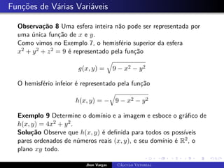 Funções de Várias Variáveis
Observação 8 Uma esfera inteira não pode ser representada por
uma única função de x e y.
Como vimos no Exemplo 7, o hemisfério superior da esfera
x2 + y2 + z2 = 9 é representado pela função
g(x, y) =
q
9 − x2 − y2
O hemisfério infeior é representado pela função
h(x, y) = −
q
9 − x2 − y2
Exemplo 9 Determine o domínio e a imagem e esboce o gráfico de
h(x, y) = 4x2 + y2.
Solução Observe que h(x, y) é definida para todos os possíveis
pares ordenados de números reais (x, y), e seu domínio é R2, o
plano xy todo.
Jhon Vargas Cálculo Vetorial
 