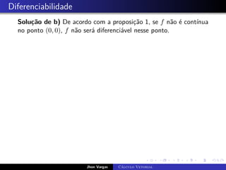 Diferenciabilidade
Solução de b) De acordo com a proposição 1, se f não é contínua
no ponto (0, 0), f não será diferenciável nesse ponto.
Jhon Vargas Cálculo Vetorial
 