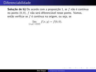 Diferenciabilidade
Solução de b) De acordo com a proposição 1, se f não é contínua
no ponto (0, 0), f não será diferenciável nesse ponto. Vamos,
então verificar se f é contínua na origem, ou seja, se
lim
(x,y)→(0,0)
f(x, y) = f(0, 0).
Jhon Vargas Cálculo Vetorial
 