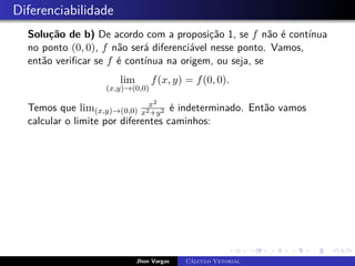 Diferenciabilidade
Solução de b) De acordo com a proposição 1, se f não é contínua
no ponto (0, 0), f não será diferenciável nesse ponto. Vamos,
então verificar se f é contínua na origem, ou seja, se
lim
(x,y)→(0,0)
f(x, y) = f(0, 0).
Temos que lim(x,y)→(0,0)
x2
x2+y2 é indeterminado. Então vamos
calcular o limite por diferentes caminhos:
Jhon Vargas Cálculo Vetorial
 