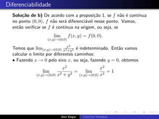 Diferenciabilidade
Solução de b) De acordo com a proposição 1, se f não é contínua
no ponto (0, 0), f não será diferenciável nesse ponto. Vamos,
então verificar se f é contínua na origem, ou seja, se
lim
(x,y)→(0,0)
f(x, y) = f(0, 0).
Temos que lim(x,y)→(0,0)
x2
x2+y2 é indeterminado. Então vamos
calcular o limite por diferentes caminhos:
• Fazendo x → 0 pelo eixo x, ou seja, fazendo y = 0, obtemos
lim
(x,y)→(0,0)
x2
x2 + y2
= lim
(x,y)→(0,0)
x2
x2
= 1
Jhon Vargas Cálculo Vetorial
 