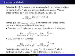 Diferenciabilidade
Solução de b) De acordo com a proposição 1, se f não é contínua
no ponto (0, 0), f não será diferenciável nesse ponto. Vamos,
então verificar se f é contínua na origem, ou seja, se
lim
(x,y)→(0,0)
f(x, y) = f(0, 0).
Temos que lim(x,y)→(0,0)
x2
x2+y2 é indeterminado. Então vamos
calcular o limite por diferentes caminhos:
• Fazendo x → 0 pelo eixo x, ou seja, fazendo y = 0, obtemos
lim
(x,y)→(0,0)
x2
x2 + y2
= lim
(x,y)→(0,0)
x2
x2
= 1
• Ora, fazendo x = 0, temos
lim
(x,y)→(0,0)
x2
x2 + y2
= lim
(x,y)→(0,0)
0
y2
= 0
Portanto, não existe lim(x,y)→(0,0) f(x, y) e, assim, f não é
contínua em (0, 0). Logo, f não é diferenciável na origem.
Jhon Vargas Cálculo Vetorial
 