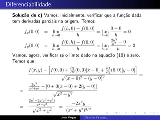 Diferenciabilidade
Solução de c) Vamos, inicialmente, verificar que a função dada
tem derivadas parciais na origem. Temos
fx(0, 0) = lim
h→0
f(h, 0) − f(0, 0)
h
= lim
h→0
0 − 0
h
= 0
fy(0, 0) = lim
h→0
f(0, h) − f(0, 0)
h
= lim
h→0
2h3
h2 − 0
h
= 2
Vamos, agora, verificar se o limte dado na equação (10) é zero.
Temos que
f(x, y) −
h
f(0, 0) + ∂f
∂x (0, 0)[x − 0] + ∂f
∂y (0, 0)[y − 0]
i
p
(x − 0)2 − (y − 0)2
=
=
2y3
x2+y2 − [0 + 0(x − 0) + 2(y − 0)]
p
x2 + y2
=
2y3−2y(x2+y2)
x2+y2
p
x2 + y2
=
−2x2y
(x2 + y2)3/2
Jhon Vargas Cálculo Vetorial
 
