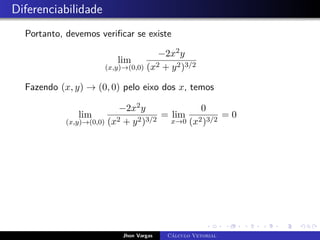 Diferenciabilidade
Portanto, devemos verificar se existe
lim
(x,y)→(0,0)
−2x2y
(x2 + y2)3/2
Fazendo (x, y) → (0, 0) pelo eixo dos x, temos
lim
(x,y)→(0,0)
−2x2y
(x2 + y2)3/2
= lim
x→0
0
(x2)3/2
= 0
Jhon Vargas Cálculo Vetorial
 