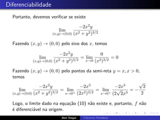 Diferenciabilidade
Portanto, devemos verificar se existe
lim
(x,y)→(0,0)
−2x2y
(x2 + y2)3/2
Fazendo (x, y) → (0, 0) pelo eixo dos x, temos
lim
(x,y)→(0,0)
−2x2y
(x2 + y2)3/2
= lim
x→0
0
(x2)3/2
= 0
Fazendo (x, y) → (0, 0) pelo pontos da semi-reta y = x, x  0,
temos
lim
(x,y)→(0,0)
−2x2y
(x2 + y2)3/2
= lim
x→0+
−2x3
(2x2)3/2
= lim
x→0+
−2x3
(2
√
2x3
= −
√
2
2
Logo, o limite dado na equação (10) não existe e, portanto, f não
é diferenciável na origem.
Jhon Vargas Cálculo Vetorial
 