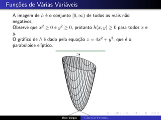 Funções de Várias Variáveis
A imagem de h é o conjunto [0, ∞) de todos os reais não
negativos.
Observe que x2 ≥ 0 e y2 ≥ 0, protanto h(x, y) ≥ 0 para todos x e
y.
O gráfico de h é dado pela equação z = 4x2 + y2, que é o
paraboloide elíptico.
Jhon Vargas Cálculo Vetorial
 
