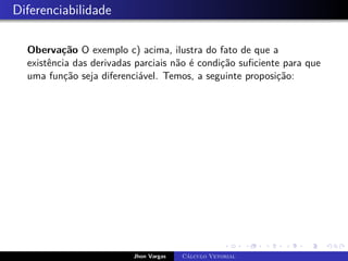 Diferenciabilidade
Obervação O exemplo c) acima, ilustra do fato de que a
existência das derivadas parciais não é condição suficiente para que
uma função seja diferenciável. Temos, a seguinte proposição:
Jhon Vargas Cálculo Vetorial
 