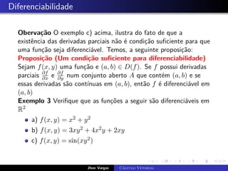 Diferenciabilidade
Obervação O exemplo c) acima, ilustra do fato de que a
existência das derivadas parciais não é condição suficiente para que
uma função seja diferenciável. Temos, a seguinte proposição:
Proposição (Um condição suficiente para diferenciabilidade)
Sejam f(x, y) uma função e (a, b) ∈ D(f). Se f possui derivadas
parciais ∂f
∂x e ∂f
∂y num conjunto aberto A que contém (a, b) e se
essas derivadas são contínuas em (a, b), então f é diferenciável em
(a, b)
Exemplo 3 Verifique que as funções a seguir são diferenciáveis em
R2
a) f(x, y) = x2 + y2
b) f(x, y) = 3xy2 + 4x2y + 2xy
c) f(x, y) = sin(xy2)
Jhon Vargas Cálculo Vetorial
 