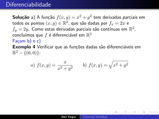 Diferenciabilidade
Solução a) A função f(x, y) = x2 + y2 tem derivadas parciais em
todos os pontos (x, y) ∈ R2, que são dadas por fx = 2x e
fy = 2y. Como estas derivadas parciais são contínuas em R2,
concluímos que f é diferenciável em R2
Façam b) e c)
Exemplo 4 Verificar que as funções dadas são diferenciáveis em
R2 − {(0, 0)}:
a) f(x, y) =
x
x2 + y2
b) f(x, y) =
q
x2 + y2
Jhon Vargas Cálculo Vetorial
 